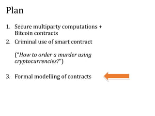 Plan
1. Secure multiparty computations +
Bitcoin contracts
2. Criminal use of smart contract
(“How to order a murder using
cryptocurrencies?”)
3. Formal modelling of contracts
 