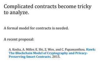 Complicated contracts become tricky
to analyze.
A formal model for contracts is needed.
A recent proposal:
A. Kosba, A. Miller, E. Shi, Z. Wen, and C. Papamanthou. Hawk:
The Blockchain Model of Cryptography and Privacy-
Preserving Smart Contracts. 2015.
 