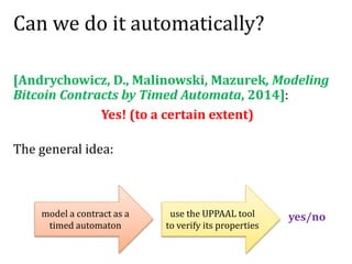 Can we do it automatically?
[Andrychowicz, D., Malinowski, Mazurek, Modeling
Bitcoin Contracts by Timed Automata, 2014]:
Yes! (to a certain extent)
The general idea:
model a contract as a
timed automaton
use the UPPAAL tool
to verify its properties
yes/no
 