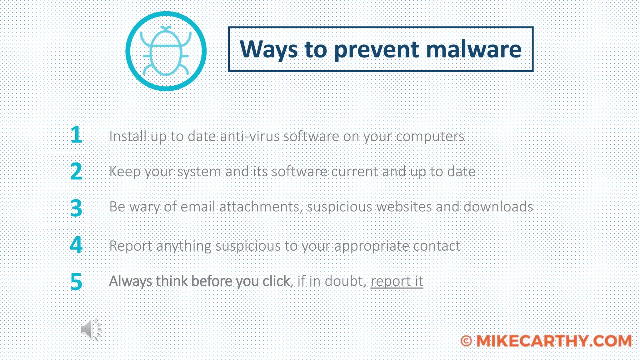 Ways to prevent malware
Install up to date anti-virus software on your computers
Keep your system and its software current and up to date
Be wary of email attachments, suspicious websites and downloads
Report anything suspicious to your appropriate contact
Always think before you click, if in doubt, report it
1
2
3
4
5
 