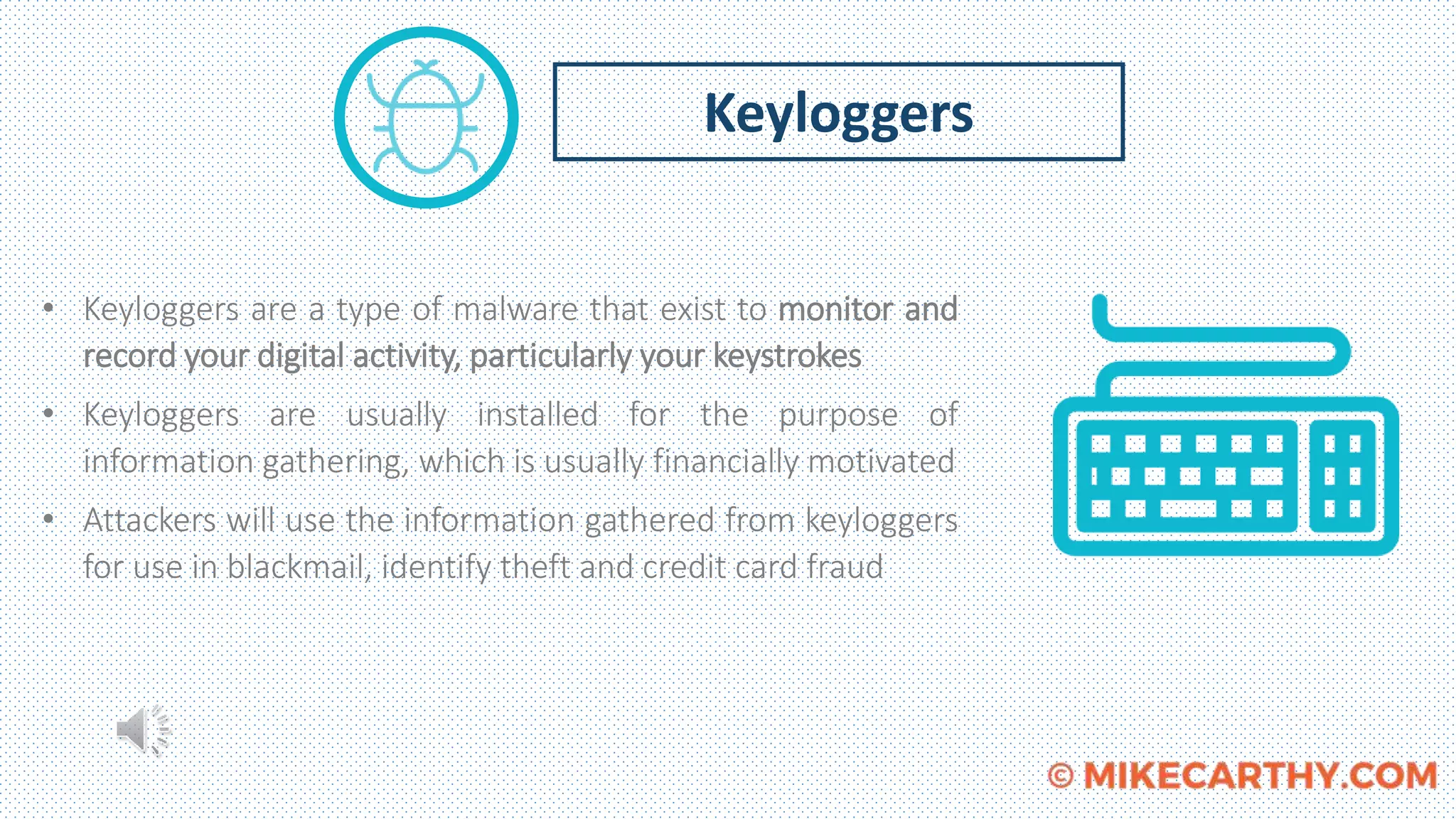 • Keyloggers are a type of malware that exist to monitor and
record your digital activity, particularly your keystrokes
• Keyloggers are usually installed for the purpose of
information gathering, which is usually financially motivated
• Attackers will use the information gathered from keyloggers
for use in blackmail, identify theft and credit card fraud
Keyloggers
 