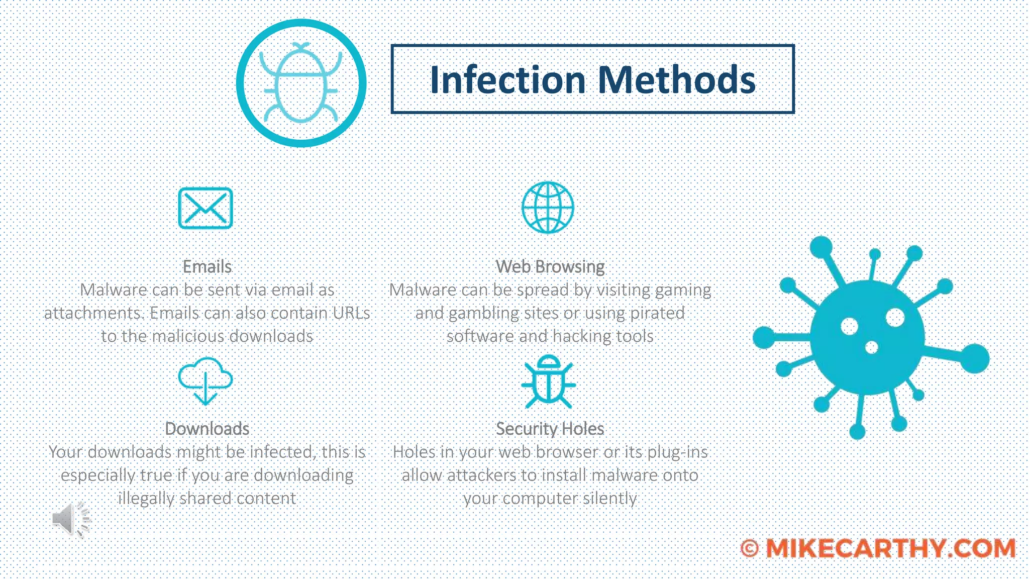 Infection Methods
Emails
Malware can be sent via email as
attachments. Emails can also contain URLs
to the malicious downloads
Downloads
Your downloads might be infected, this is
especially true if you are downloading
illegally shared content
Web Browsing
Malware can be spread by visiting gaming
and gambling sites or using pirated
software and hacking tools
Security Holes
Holes in your web browser or its plug-ins
allow attackers to install malware onto
your computer silently
 
