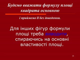 16
Будемо вважати формулу площі
квадрата основною
і приймемо її без доведення.
Для інших фігур формули
площі треба виводити,
спираючись на основні
властивості площі.
 