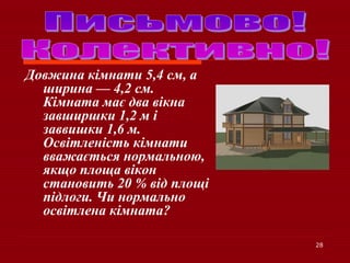 28
Довжина кімнати 5,4 см, а
ширина — 4,2 см.
Кімната має два вікна
завширшки 1,2 м і
заввишки 1,6 м.
Освітленість кімнати
вважається нормальною,
якщо площа вікон
становить 20 % від площі
підлоги. Чи нормально
освітлена кімната?
 