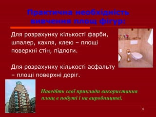 6
Практична необхідність
вивчення площ фігур:
Для розрахунку кількості фарби,
шпалер, кахля, клею – площі
поверхні стін, підлоги.
Для розрахунку кількості асфальту
– площі поверхні доріг.
Наведіть свої приклади використання
площ в побуті і на виробництві.
 