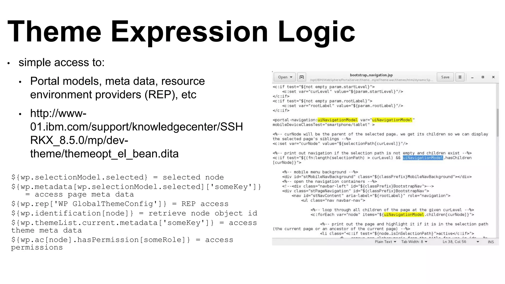 Theme Expression Logic
• simple access to:
• Portal models, meta data, resource
environment providers (REP), etc
• http://www-
01.ibm.com/support/knowledgecenter/SSH
RKX_8.5.0/mp/dev-
theme/themeopt_el_bean.dita
${wp.selectionModel.selected} = selected node
${wp.metadata[wp.selectionModel.selected]['someKey']}
= access page meta data
${wp.rep['WP GlobalThemeConfig']} = REP access
${wp.identification[node]} = retrieve node object id
${wp.themeList.current.metadata['someKey']} = access
theme meta data
${wp.ac[node].hasPermission[someRole]} = access
permissions
 