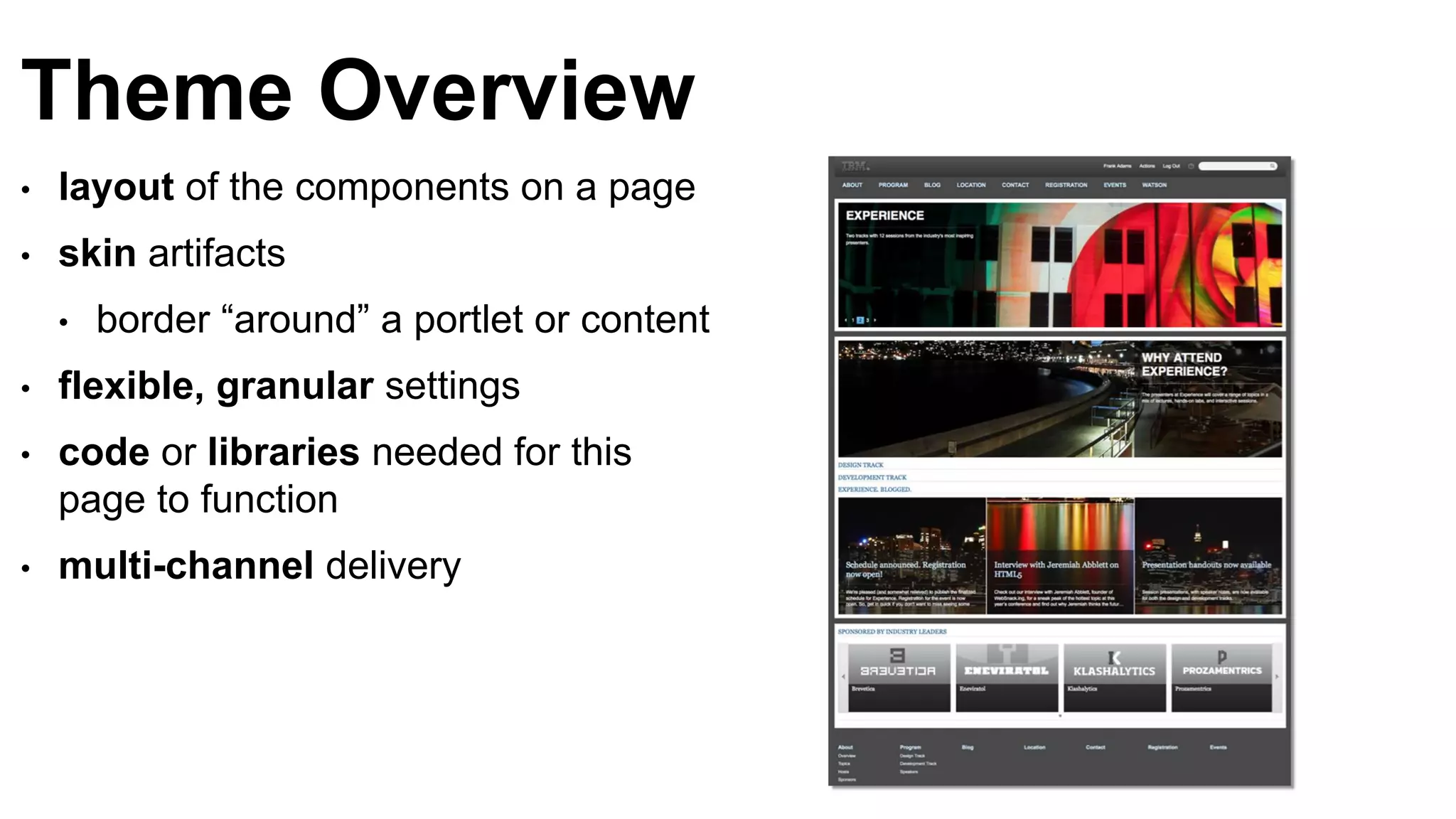 Theme Overview
• layout of the components on a page
• skin artifacts
• border “around” a portlet or content
• flexible, granular settings
• code or libraries needed for this
page to function
• multi-channel delivery
 
