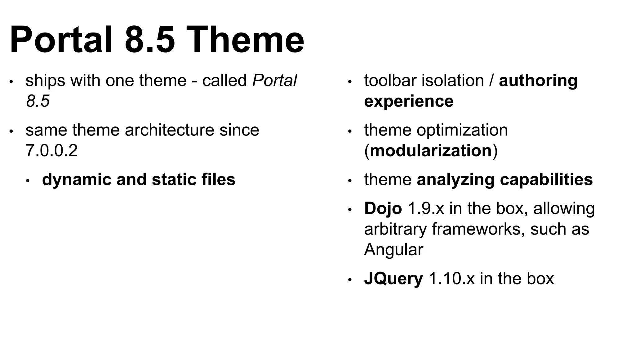 Portal 8.5 Theme
• ships with one theme - called Portal
8.5
• same theme architecture since
7.0.0.2
• dynamic and static files
• toolbar isolation / authoring
experience
• theme optimization
(modularization)
• theme analyzing capabilities
• Dojo 1.9.x in the box, allowing
arbitrary frameworks, such as
Angular
• JQuery 1.10.x in the box
 