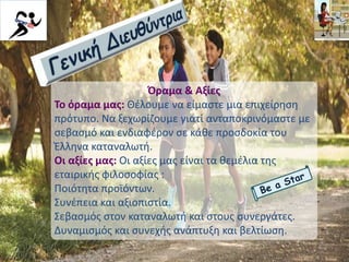 Όραμα & Αξίες
Το όραμα μας: Θέλουμε να είμαστε μια επιχείρηση
πρότυπο. Να ξεχωρίζουμε γιατί ανταποκρινόμαστε με
σεβασμό και ενδιαφέρον σε κάθε προσδοκία του
Έλληνα καταναλωτή.
Οι αξίες μας: Οι αξίες μας είναι τα θεμέλια της
εταιρικής φιλοσοφίας :
Ποιότητα προϊόντων.
Συνέπεια και αξιοπιστία.
Σεβασμός στον καταναλωτή και στους συνεργάτες.
Δυναμισμός και συνεχής ανάπτυξη και βελτίωση.
 