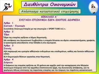 Διευθύντρια Οικονομικών
ΚΕΦΑΛΑΙΟ Α΄
ΣΥΣΤΑΣΗ-ΕΠΩΝΥΜΙΑ-ΕΔΡΑ-ΣΚΟΠΟΣ-ΔΙΑΡΚΕΙΑ
Άρθρο 1
Σύσταση – Επωνυμία
Συνιστάται Ανώνυμη Εταιρία με την επωνυμία « SPORT TUBE Α.Ε.».
Άρθρο 2
Έδρα
Έδρα της εταιρίας ορίζεται ο Δήμος Κομοτηνής.
Με απόφαση του Διοικητικού Συμβουλίου η εταιρία δύναται να ιδρύει υποκαταστήματα, γραφεία,
ή πρακτορεία οπουδήποτε στην Ελλάδα ή στο εξωτερικό.
Άρθρο 3
Σκοπός
Α)Η παραγωγή και εμπορία αθλητικών ενδυμάτων και υποδημάτων, καθώς και λοιπών αθλητικών
ειδών.
Β) Η δημιουργία θέσεων εργασίας στην Κομοτηνή.
Άρθρο 4
Διάρκεια
Η διάρκεια της εταιρίας ορίζεται σε 35 χρόνια και αρχίζει από την καταχώρηση στο Μητρώο
Ανώνυμων Εταιριών από την αρμόδια εποπτεύουσα αρχή, της διοικητικής απόφασης, για τη
χορήγηση άδειας σύστασης της παρούσας εταιρίας και την έγκριση του παρόντος καταστατικού.
Απόσπασμα καταστατικού επιχείρησης
 