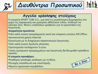 Διευθύντρια Προσωπικού
Αγγελία πρόσληψης στελέχους
Η εταιρεία SPORT TUBE A.E., μια από τις μεγαλύτερες βιομηχανίες στο
χώρο της παραγωγής και εμπορίας αθλητικών ειδών, επιθυμεί να
καλύψει δύο θέσεις υπαλλήλων γραφείου για το εργοστάσιο της
Κομοτηνής.
Απαραίτητα προσόντα:
Πολύ καλή γνώση προγράμματος excel και επαρκείς γνώσεις MS Office.
Ικανοποιητική χρήση Internet.
Εξοικείωση με τη διαχείριση παραστατικών λογιστικής.
Πολύ καλή γνώση Αγγλικής γλώσσας.
Προϋπηρεσία τουλάχιστον 3 ετών.
Γνώση εμπορικών προγραμμάτων και λογιστικής θα θεωρηθεί πρόσθετο
προσόν.
Η εταιρεία προσφέρει:
Σταθερές αποδοχές ανάλογες με τη θέση.
Συνεχής εκπαίδευση και υποστήριξη.
Άριστο εργασιακό περιβάλλον.
 