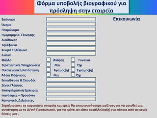 Φόρμα υποβολής βιογραφικού για
πρόσληψη στην εταιρεία
Επώνυμο Επικοινωνία
Όνομα
Πατρώνυμο
Ημερομηνία Γέννησης
Διεύθυνση
Τηλέφωνο
Κινητό Τηλέφωνο
Ε-mail
Φύλλο Άνδρας Γυναίκα
Στρατιωτικές Υποχρεώσεις Ναι Όχι
Οικογενειακή Κατάσταση Άγαμος(η) Έγγαμος(η)
Άδεια Οδήγησης Ναι Όχι
Εκπαίδευση & Σπουδές
Ξένες Γλώσσες
Επαγγελματική Εμπειρία
Ικανότητες – Προσόντα
Κοινωνικές Δεξιότητες
Συμπληρώστε τα παραπάνω στοιχεία και εμείς θα επικοινωνήσουμε μαζί σας για να ορισθεί μια
συνάντηση με το Δ/ντή Προσωπικού, για να κρίνει αν είστε κατάλληλος(η) για κάποια από τις κενές
θέσεις μας .
 