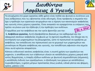 Διευθύντρια
Ασφάλειας & Υγιεινής
Τα ατυχήματα στο χώρο εργασίας κάθε χρόνο είναι πολλά και φυσικά οι συνέπειες για
τους ανθρώπους που τις υφίστανται είναι οδυνηρές. Είναι προφανής η σημασία που
έχει η πρόληψη των εργατικών ατυχημάτων και η τήρηση των κανονισμών ασφαλείας
και υγιεινής στους χώρους εργασίας. Είναι αναγκαίο να ιεραρχούνται οι ενέργειες που
πρέπει να γίνουν για την εξάλειψη ή την πρόληψη των κινδύνων.
Ο αρμόδιος για την ασφάλεια και την υγεία φροντίζει για την:
1. Ασφάλεια εργασίας. Αυτή εξασφαλίζεται βασικά με τον καθορισμό και την
εφαρμογή κανόνων ασφαλείας σύμφωνα με τη σχετική νομοθεσία, τον έλεγχο και τη
συντήρηση των μηχανημάτων της βιομηχανίας, ώστε το προσωπικό να εργάζεται με
ασφάλεια, την εκπαίδευση του προσωπικού για το χειρισμό των μηχανημάτων και
γενικότερα σε θέματα ασφάλειας και υγιεινής, την τοποθέτηση αφισσών στα σημεία
όπου αυτό κρίνεται απαραίτητο.
Κάποιοι ενδεικτικοί κανόνες ασφαλείας είναι: η σωστή χρήση των εργαλείων και
μηχανών, η αποθήκευση των εύφλεκτων υλικών σε κατάλληλους χώρους μακριά από
εστίες θερμότητας, η ύπαρξη εξόδων κινδύνου με φωτεινή σηματοδότηση (σήμανση),
η κατάλληλη ένδυση των εργαζομένων, ο εξοπλισμός των χώρων με κατάλληλους
πυροσβεστήρες, η χρήση μέτρων προστασίας όπως γυαλιά, ειδικά γάντια και φόρμες,
κράνη, μάσκες κ.λπ.
 
