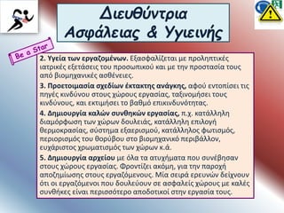 Διευθύντρια
Ασφάλειας & Υγιεινής
2. Υγεία των εργαζομένων. Εξασφαλίζεται με προληπτικές
ιατρικές εξετάσεις του προσωπικού και με την προστασία τους
από βιομηχανικές ασθένειες.
3. Προετοιμασία σχεδίων έκτακτης ανάγκης, αφού εντοπίσει τις
πηγές κινδύνου στους χώρους εργασίας, ταξινομήσει τους
κινδύνους, και εκτιμήσει το βαθμό επικινδυνότητας.
4. Δημιουργία καλών συνθηκών εργασίας, π.χ. κατάλληλη
διαμόρφωση των χώρων δουλειάς, κατάλληλη επιλογή
θερμοκρασίας, σύστημα εξαερισμού, κατάλληλος φωτισμός,
περιορισμός του θορύβου στο βιομηχανικό περιβάλλον,
ευχάριστος χρωματισμός των χώρων κ.ά.
5. Δημιουργία αρχείου με όλα τα ατυχήματα που συνέβησαν
στους χώρους εργασίας. Φροντίζει ακόμη, για την παροχή
αποζημίωσης στους εργαζόμενους. Μία σειρά ερευνών δείχνουν
ότι οι εργαζόμενοι που δουλεύουν σε ασφαλείς χώρους με καλές
συνθήκες είναι περισσότερο αποδοτικοί στην εργασία τους.
 