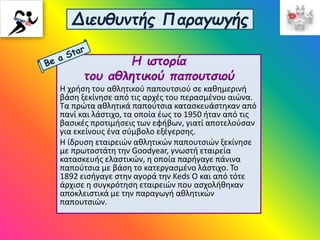 Διευθυντής Παραγωγής
Η ιστορία
του αθλητικού παπουτσιού
Η χρήση του αθλητικού παπουτσιού σε καθημερινή
βάση ξεκίνησε από τις αρχές του περασμένου αιώνα.
Τα πρώτα αθλητικά παπούτσια κατασκευάστηκαν από
πανί και λάστιχο, τα οποία έως το 1950 ήταν από τις
βασικές προτιμήσεις των εφήβων, γιατί αποτελούσαν
για εκείνους ένα σύμβολο εξέγερσης.
Η ίδρυση εταιρειών αθλητικών παπουτσιών ξεκίνησε
με πρωτοστάτη την Goodyear, γνωστή εταιρεία
κατασκευής ελαστικών, η οποία παρήγαγε πάνινα
παπούτσια με βάση το κατεργασμένο λάστιχο. Το
1892 εισήγαγε στην αγορά την Keds O και από τότε
άρχισε η συγκρότηση εταιρειών που ασχολήθηκαν
αποκλειστικά με την παραγωγή αθλητικών
παπουτσιών.
 