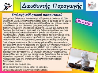 Διευθυντής Παραγωγής
Επιλογή αθλητικού παπουτσιού
Ένας μέσος άνθρωπος που ζει στην πόλη κάνει 8.000 έως 10.000
βήματα τη μέρα. Αν πολλαπλασιαστεί αυτός ο αριθμός με τις μέρες
της εβδομάδας και τον αριθμό των εβδομάδων του χρόνου και το
αποτέλεσμα με τον μέσο όρο ζωής ενός ανθρώπου, θα
διαπιστώσουμε ότι υπερβαίνει κανείς τα 150.000 χιλιόμετρα στη
ζωή του. Αυτό σημαίνει πως κατά την διάρκεια του βίου του ένας
μέσος άνθρωπος κάνει πάνω από 4 φορές τον γύρο της γης
περπατώντας. Επειδή, λοιπόν, οι αποστάσεις που διανύουμε είναι
μεγάλες, βασικό είναι να δίνεται ιδιαίτερη προσοχή στον τύπο
παπουτσιών που επιλέγει κανείς να φοράει σε καθημερινή βάση.
Παλαιότερα, αν κάποιος ήθελε να αγοράσει αθλητικά παπούτσια,
δεν είχε άλλη επιλογή πέρα από την αγορά των κλασσικών πάνινων
παπουτσιών. Σήμερα όμως, με την εξέλιξη της τεχνολογίας,
προσφέρονται παπούτσια περισσότερο αποδοτικά από πριν και με
διαφορετικές δυνατότητες. Οι επιλογές αθλητικών υποδημάτων
είναι πολλές και τα είδη των παπουτσιών διαφέρουν. Για αυτό το
λόγο είναι σημαντικό κανείς να λάβει υπ’ όψιν του κάποιες
παραμέτρους για την επιλογή ενός αθλητικού παπουτσιού.
Αυτές είναι οι εξής:
1) τον τύπο του ποδιού του,
2) τις δραστηριότητες που θέλει να καλύψει,
3) την εφαρμογή του αθλητικού παπουτσιού.
 