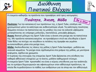 Διεύθυνση
Ποιοτικού Ελέγχου
Η εταιρεία καθορίζει τα προϊόντα που προσφέρει από τρεις κατηγορίες:
Ποιότητα, Άνεση, Μόδα
Ποιότητα: Για την κατασκευή των προϊόντων της, η Sport Tube, επιλέγει και
χρησιμοποιεί μόνο τα καλύτερα και ανθεκτικότερα υλικά. Τα καλύτερης ποιότητας
δέρματα ντύνουν τα παπούτσια και τις μπάλες της ενώ τα εκλεκτά υφάσματα
μετατρέπονται σε υπέροχες μπλούζες, παντελόνια, μπουφάν,φόρμες.
Άνεση: Βασικό μέλημα της Sport Tube είναι η άνεση στα ρούχα και τα παπούτσια
της. Με προϊόντα κατασκευασμένα να προσφέρουν στυλ και ελευθερία η Sport
Tube θέλει να πετύχει να νοιώθουν οι πελάτες της όμορφα και γεμάτοι
αυτοπεποίθηση μέσα στα ρούχα τους.
Μόδα: Ακολουθώντας τις τάσεις της μόδας η Sport Tube λανσάρει μοδάτα και
νεανικά κομμάτια. Τα ρούχα είναι σχεδιασμένα στα χνάρια της μόδας, με μοντέρνα
κοψίματα, σχέδια και χρώματα.
Ο πυρήνας της επιτυχίας της εταιρείας Sport Tube βρίσκεται στη σύνθεση του
καθαρά αθλητικού στοιχείου με το άνετο, μοδάτο καθημερινό ντύσιμο.
Η εταιρεία Sport Tube προσπαθεί να είναι ο κύριος υπεύθυνος για την ανάπτυξη
και το εμπόριο δημιουργικών και αφοσιωμένων στον αθλητισμό προϊόντων, τα
οποία θα πυροδοτήσουν το πάθος των ανθρώπων για τα σπορ και τον αθλητισμό.
 