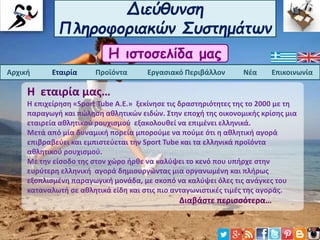 Διεύθυνση
Πληροφοριακών Συστημάτων
Η ιστοσελίδα μας
Αρχική Εταιρία Προϊόντα Εργασιακό Περιβάλλον Νέα Επικοινωνία
Η εταιρία μας…
Η επιχείρηση «Sport Tube A.E.» ξεκίνησε τις δραστηριότητες της το 2000 με τη
παραγωγή και πώληση αθλητικών ειδών. Στην εποχή της οικονομικής κρίσης μια
εταιρεία αθλητικού ρουχισμού εξακολουθεί να επιμένει ελληνικά.
Μετά από μία δυναμική πορεία μπορούμε να πούμε ότι η αθλητική αγορά
επιβραβεύει και εμπιστεύεται την Sport Tube και τα ελληνικά προϊόντα
αθλητικού ρουχισμού.
Με την είσοδο της στον χώρο ήρθε να καλύψει το κενό που υπήρχε στην
ευρύτερη ελληνική αγορά δημιουργώντας μια οργανωμένη και πλήρως
εξοπλισμένη παραγωγική μονάδα, με σκοπό να καλύψει όλες τις ανάγκες του
καταναλωτή σε αθλητικά είδη και στις πιο ανταγωνιστικές τιμές της αγοράς.
Διαβάστε περισσότερα…
 