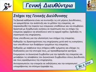 Γενική Διευθύντρια
Στόχοι της Γενικής Διεύθυνσης
Τα βασικά καθήκοντα είναι να συντονίζει τις επί μέρους Διευθύνσεις ,
να οραματίζεται την ανάπτυξη και το μέλλον της εταιρείας, να
παρακολουθεί την πορεία των εταιρικών υποθέσεων και να επεμβαίνει
δραστικά με διορθωτικές κινήσεις σε περίπτωση που οι στόχοι της
εταιρείας αρχίζουν να αποκλίνουν από το αρχικό σχέδιο. Σχεδιάζει τη
στρατηγική της επιχείρησης.
Είναι υπεύθυνος για την υλοποίηση των στόχων της εταιρείας.
Καθορίζει τις δραστηριότητες της επιχείρησης μετά από τις εισηγήσεις
των υπευθύνων των διαφόρων τμημάτων της εταιρείας.
Καθορίζει με σαφήνεια τους στόχους κάθε τμήματος και ελέγχει τις
διαδικασίες για την επιτυχία τους, με προκαθορισμένα κριτήρια.
Ενημερώνει το Διοικητικό Συμβούλιο για την πρόοδο της εταιρείας και
μεταφέρει τις αποφάσεις του Διοικητικού Συμβουλίου στους Διευθυντές
και τους εργαζόμενους της επιχείρησης.
Αντιπροσωπεύει την εταιρεία σε εκδηλώσεις και την εκπροσωπεί
υπογράφοντας τα επίσημα έγγραφα της.
 