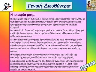 Γενική Διευθύντρια
Η εταιρία μας…
Η επιχείρηση «Sport Tube A.E.» ξεκίνησε τις δραστηριότητες της το 2000 με
τη παραγωγή και πώληση αθλητικών ειδών. Στην εποχή της οικονομικής
κρίσης μια εταιρεία αθλητικού ρουχισμού εξακολουθεί να επιμένει
ελληνικά.
Μετά από μία δυναμική πορεία μπορούμε να πούμε ότι η αθλητική αγορά
επιβραβεύει και εμπιστεύεται την Sport Tube και τα ελληνικά προϊόντα
αθλητικού ρουχισμού.
Με την είσοδο της στον χώρο ήρθε να καλύψει το κενό που υπήρχε στην
ευρύτερη ελληνική αγορά δημιουργώντας μια οργανωμένη και πλήρως
εξοπλισμένη παραγωγική μονάδα, με σκοπό να καλύψει όλες τις ανάγκες
του καταναλωτή σε αθλητικά είδη και στις πιο ανταγωνιστικές τιμές της
αγοράς.
Η συνεχής αξιοποίηση των ανθρώπινων πόρων για την επίτευξη της
κορυφής της αγοράς συνέβαλαν στην ανάπτυξη της επιχείρησης.
Συμβαδίζοντας με τα δρώμενα στις διεθνείς αγορές και χρησιμοποιώντας
μία πραγματικά οργανωμένη και δημιουργική ομάδα η « Sport Tube»
κατέλαβε ένα σημαντικό κομμάτι της αγοράς προσφέροντας ποιοτικό
προϊόν σε ελκυστική τιμή.
 