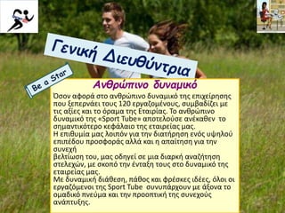 Ανθρώπινο δυναμικό
Όσον αφορά στο ανθρώπινο δυναμικό της επιχείρησης
που ξεπερνάει τους 120 εργαζομένους, συμβαδίζει με
τις αξίες και το όραμα της Εταιρίας. Το ανθρώπινο
δυναμικό της «Sport Tube» αποτελούσε ανέκαθεν το
σημαντικότερο κεφάλαιο της εταιρείας μας.
Η επιθυμία μας λοιπόν για την διατήρηση ενός υψηλού
επιπέδου προσφοράς αλλά και η απαίτηση για την
συνεχή
βελτίωση του, μας οδηγεί σε μια διαρκή αναζήτηση
στελεχών, με σκοπό την ένταξη τους στο δυναμικό της
εταιρείας μας.
Με δυναμική διάθεση, πάθος και φρέσκες ιδέες, όλοι οι
εργαζόμενοι της Sport Tube συνυπάρχουν με άξονα το
ομαδικό πνεύμα και την προοπτική της συνεχούς
ανάπτυξης.
 