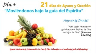 Día 4
“Moviéndonos bajo la guía del Espíritu”
21 días de Ayuno y Oración
Iglesia Ministerio de Restauración La Paz de Dios. Te bendice en el nombre de Jesús, el día de hoy¡
Ayuno de Daniel
“Pues todos los que son
guiados por el Espíritu de Dios
son hijos de Dios.” (Romanos
8:14 NTV)
 