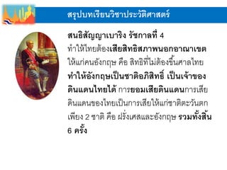 สรุปบทเรียนวิชาประวัติศาสตร์
สนธิสัญญาเบาริง รัชกาลที่ 4
ทาให้ไทยต้องเสียสิทธิสภาพนอกอาณาเขต
ให้แก่คนอังกฤษ คือ สิทธิที่ไม่ต้องขึ้นศาลไทย
ทาให้อังกฤษเป็นชาติอภิสิทธิ์ เป็นเจ้าของ
ดินแดนไทยได้ การยอมเสียดินแดนการเสีย
ดินแดนของไทยเป็นการเสียให้แก่ชาติตะวันตก
เพียง 2 ชาติ คือ ฝรั่งเศสและอังกฤษ รวมทั้งสิ้น
6 ครั้ง
 