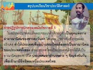 สรุปบทเรียนวิชาประวัติศาสตร์
การปฏิรูปการปกครองสมัยรัชกาลที่ 5
ในสมัยพระบาทสมเด็จพระจอมเกล้าเจ้าอยู่หัว เป็นยุคแห่งการ
ล่าอาณานิคมของชาวตะวันตก โดยเฉพาะอย่างยิ่งอังกฤษและ
ฝรั่งเศส ทาให้ประเทศเพื่อนบ้านของไทยต้องตกเป็นอาณานิคม
ของประเทศทั้งสอง ส่วนประเทศไทยเป็นประเทศเดียวที่มิได้เป็น
อาณานิคมของชาติใด ประเทศมหาอานาจต่าง ๆ จึงแข่งขันกัน
เพื่อเข้ามามีอิทธิพลเหนือประเทศไทย.
 