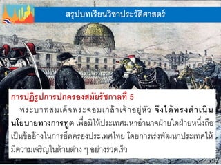 สรุปบทเรียนวิชาประวัติศาสตร์
การปฏิรูปการปกครองสมัยรัชกาลที่ 5
พระบาทสมเด็จพระจอมเกล้าเจ้าอยู่หัว จึงได้ทรงดาเนิน
นโยบายทางการทูต เพื่อมิให้ประเทศมหาอานาจฝ่ายใดฝ่ายหนึ่งถือ
เป็นข้ออ้างในการยึดครองประเทศไทย โดยการเร่งพัฒนาประเทศให้
มีความเจริญในด้านต่าง ๆ อย่างรวดเร็ว
 