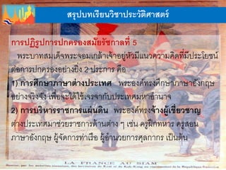สรุปบทเรียนวิชาประวัติศาสตร์
การปฏิรูปการปกครองสมัยรัชกาลที่ 5
พระบาทสมเด็จพระจอมเกล้าเจ้าอยู่หัวมีแนวความคิดที่มีประโยชน์
ต่อการปกครองอย่างยิ่ง 2 ประการ คือ
1) การศึกษาภาษาต่างประเทศ พระองค์ทรงศึกษาภาษาอังกฤษ
อย่างจริงจัง เพื่อจะได้ใช้เจรจากับประเทศมหาอานาจ
2) การบริหารราชการแผ่นดิน พระองค์ทรงจ้างผู้เชี่ยวชาญ
ต่างประเทศมาช่วยราชการด้านต่าง ๆ เช่น ครูฝึกทหาร ครูสอน
ภาษาอังกฤษ ผู้จัดการท่าเรือ ผู้อานวยการศุลกากร เป็นต้น
 