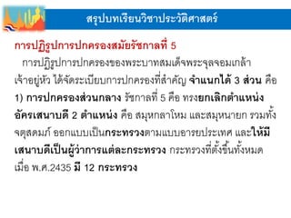 สรุปบทเรียนวิชาประวัติศาสตร์
การปฏิรูปการปกครองสมัยรัชกาลที่ 5
การปฏิรูปการปกครองของพระบาทสมเด็จพระจุลจอมเกล้า
เจ้าอยู่หัว ได้จัดระเบียบการปกครองที่สาคัญ จาแนกได้ 3 ส่วน คือ
1) การปกครองส่วนกลาง รัชกาลที่ 5 คือ ทรงยกเลิกตาแหน่ง
อัครเสนาบดี 2 ตาแหน่ง คือ สมุหกลาโหม และสมุหนายก รวมทั้ง
จตุสดมภ์ ออกแบบเป็นกระทรวงตามแบบอารยประเทศ และให้มี
เสนาบดีเป็นผู้ว่าการแต่ละกระทรวง กระทรวงที่ตั้งขึ้นทั้งหมด
เมื่อ พ.ศ.2435 มี 12 กระทรวง
 