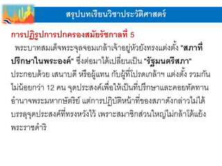 สรุปบทเรียนวิชาประวัติศาสตร์
การปฏิรูปการปกครองสมัยรัชกาลที่ 5
พระบาทสมเด็จพระจุลจอมเกล้าเจ้าอยู่หัวยังทรงแต่งตั้ง "สภาที่
ปรึกษาในพระองค์" ซึ่งต่อมาได้เปลี่ยนเป็น "รัฐมนตรีสภา"
ประกอบด้วย เสนาบดี หรือผู้แทน กับผู้ที่โปรดเกล้าฯ แต่งตั้ง รวมกัน
ไม่น้อยกว่า 12 คน จุดประสงค์เพื่อให้เป็นที่ปรึกษาและคอยทัดทาน
อานาจพระมหากษัตริย์ แต่การปฏิบัติหน้าที่ของสภาดังกล่าวไม่ได้
บรรลุจุดประสงค์ที่ทรงหวังไว้ เพราะสมาชิกส่วนใหญ่ไม่กล้าโต้แย้ง
พระราชดาริ
 