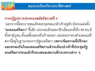 สรุปบทเรียนวิชาประวัติศาสตร์
การปฏิรูปการปกครองสมัยรัชกาลที่ 5
นอกจากนี้พระบาทสมเด็จพระจุลจอมเกล้าเจ้าอยู่หัว ยังทรงแต่งตั้ง
"องคมนตรีสภา" ขึ้นอีก ประกอบด้วยสมาชิกเมื่อแรกตั้งถึง 49 คน มี
ทั้งสามัญชน ตั้งแต่ชั้นหลวงถึงเจ้าพระยา และพระราชวงศ์ องคมนตรี
สภานี้อยู่ในฐานะรองจากรัฐมนตรีสภา เพราะข้อความที่ปรึกษา
และตกลงกันในองคมนตรีสภาแล้วจะต้องนาเข้าที่ประชุมรัฐ
มนตรีสภาก่อนแล้วจึงจะเสนอเสนาบดีกระทรวงต่าง ๆ
 