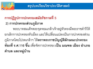 สรุปบทเรียนวิชาประวัติศาสตร์
การปฏิรูปการปกครองสมัยรัชกาลที่ 5
2) การปกครองส่วนภูมิภาค
พระบาทสมเด็จพระจุลจอมเกล้าเจ้าอยู่หัวทรงมีพระราชดาริให้
ยกเลิกการปกครองหัวเมือง และให้เปลี่ยนแปลงเป็นการปกครองส่วน
ภูมิภาคโดยโปรดเกล้าฯ ให้ตราพระราชบัญญัติลักษณะปกครอง
ท้องที่ ร.ศ.116 ขึ้น เพื่อจัดการปกครอง เป็น มณฑล เมือง อาเภอ
ตาบล และหมู่บ้าน
 