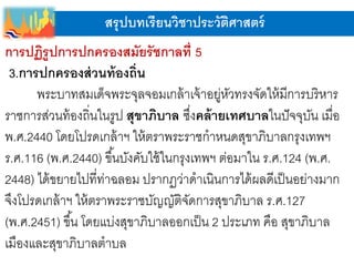 สรุปบทเรียนวิชาประวัติศาสตร์
การปฏิรูปการปกครองสมัยรัชกาลที่ 5
3.การปกครองส่วนท้องถิ่น
พระบาทสมเด็จพระจุลจอมเกล้าเจ้าอยู่หัวทรงจัดให้มีการบริหาร
ราชการส่วนท้องถิ่นในรูป สุขาภิบาล ซึ่งคล้ายเทศบาลในปัจจุบัน เมื่อ
พ.ศ.2440 โดยโปรดเกล้าฯ ให้ตราพระราชกาหนดสุขาภิบาลกรุงเทพฯ
ร.ศ.116 (พ.ศ.2440) ขึ้นบังคับใช้ในกรุงเทพฯ ต่อมาใน ร.ศ.124 (พ.ศ.
2448) ได้ขยายไปที่ท่าฉลอม ปรากฏว่าดาเนินการได้ผลดีเป็นอย่างมาก
จึงโปรดเกล้าฯ ให้ตราพระราชบัญญัติจัดการสุขาภิบาล ร.ศ.127
(พ.ศ.2451) ขึ้น โดยแบ่งสุขาภิบาลออกเป็น 2 ประเภท คือ สุขาภิบาล
เมืองและสุขาภิบาลตาบล
 