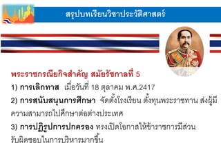สรุปบทเรียนวิชาประวัติศาสตร์
พระราชกรณียกิจสาคัญ สมัยรัชกาลที่ 5
1) การเลิกทาส เมื่อวันที่ 18 ตุลาคม พ.ศ.2417
2) การสนับสนุนการศึกษา จัดตั้งโรงเรียน ตั้งทุนพระราชทาน ส่งผู้มี
ความสามารถไปศึกษาต่อต่างประเทศ
3) การปฏิรูปการปกครอง ทรงเปิดโอกาสให้ข้าราชการมีส่วน
รับผิดชอบในการบริหารมากขึ้น
 