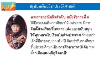สรุปบทเรียนวิชาประวัติศาสตร์
พระราชกรณียกิจสาคัญ สมัยรัชกาลที่ 6
ได้มีการส่งเสริมการศึกษาให้แพร่หลาย มีการ
จัดตั้งโรงเรียนขึ้นหลายแห่ง และสนับสนุน
ให้ทุนหลวงไปเรียนในต่างประเทศ กาหนดว่า
เด็กที่มีอายุครบเกณฑ์ 7 ปี ต้องเข้ารับการศึกษา
ขั้นประถมศึกษาเป็นการศึกษาภาคบังคับ ทรง
ตั้ง "เมืองสมมุติดุสิตธานี"
 