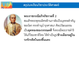 สรุปบทเรียนวิชาประวัติศาสตร์
พระราชกรณียกิจรัชกาลที่ 2
สมเด็จพระพุทธเลิศหล้านภาลัยเป็นบุคคลสาคัญ
ของโลก ทรงทานุบารุงศาสนา ศิลปวัฒนธรรม
เป็นยุคทองของวรรณคดี จึงทรงมีพระราชดาริ
ให้แก้ไขธงชาติไทย ให้ทาเป็นรูปช้างเผือกอยู่ใน
วงจักรติดในธงพื้นแดง
 