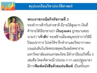 สรุปบทเรียนวิชาประวัติศาสตร์
พระเราชกรณียกิจรัชกาลที่ 3
ทรงทาการค้ากับต่างชาติ มีรายได้สูงมาก เงินที่
ค้าขายได้เรียกขานว่า เงินถุงแดง ถูกขนานพระ
นามว่า "เจ้าสัว“ ทรงสร้างเมืองสมุทรปราการให้มี
ป้ อมปราการ โปรดให้จารึกตาราและวิทยาการลง
บนแผ่นหินในวัดพระเชตุพนวิมลมังคลาราม
มหาวิทยาลัยแห่งแรกของไทย มีตาราเรียนเกิดขึ้น 3
เล่มคือ โคลงจิดามณี ประถม ก กา และปฐมมาลา
มีการพิมพ์หนังสือด้วยแท่นพิมพ์ เป็นครั้งแรก
 