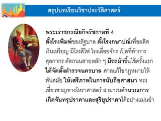 สรุปบทเรียนวิชาประวัติศาสตร์
พระเราชกรณียกิจรัชกาลที่ 4
ตั้งโรงพิมพ์ของรัฐบาล ตั้งโรงกษาปณ์เพื่อผลิต
เงินเหรียญ มีโรงสีไฟ โรงเลื่อยจักร เปิดที่ทาการ
ศุลกากร ตัดถนนสายหลัก ๆ มีรถม้าขึ้นใช้ครั้งแรก
ได้จัดตั้งตารวจนครบาล ศาลแก้ไขกฎหมายให้
ทันสมัย ให้เสรีภาพในการนับถือศาสนา ทรง
เชี่ยวชาญทางโหราศาสตร์ สามารถคานวณการ
เกิดจันทรุปราคาและสุริยุปราคาได้อย่างแม่นยา
 