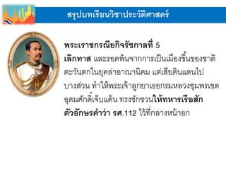 สรุปบทเรียนวิชาประวัติศาสตร์
พระเราชกรณียกิจรัชกาลที่ 5
เลิกทาส และรอดพ้นจากการเป็นเมืองขึ้นของชาติ
ตะวันตกในยุคล่าอาณานิคม แต่เสียดินแดนไป
บางส่วน ทาให้พระเจ้าลูกยาเธอกรมหลวงชุมพรเขต
อุดมศักดิ์เจ็บแค้น ทรงชักชวนให้ทหารเรือสัก
ตัวอักษรคาว่า รศ.112 ไว้ที่กลางหน้าอก
 