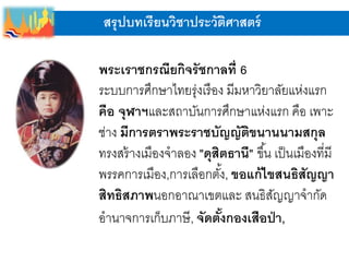 สรุปบทเรียนวิชาประวัติศาสตร์
พระเราชกรณียกิจรัชกาลที่ 6
ระบบการศึกษาไทยรุ่งเรือง มีมหาวิยาลัยแห่งแรก
คือ จุฬาฯและสถาบันการศึกษาแห่งแรก คือ เพาะ
ช่าง มีการตราพระราชบัญญัติขนานนามสกุล
ทรงสร้างเมืองจาลอง "ดุสิตธานี" ขึ้น เป็นเมืองที่มี
พรรคการเมือง,การเลือกตั้ง, ขอแก้ไขสนธิสัญญา
สิทธิสภาพนอกอาณาเขตและ สนธิสัญญาจากัด
อานาจการเก็บภาษี, จัดตั้งกองเสือป่า,
 