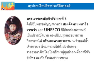 สรุปบทเรียนวิชาประวัติศาสตร์
พระเราชกรณียกิจรัชกาลที่ 6
จึงได้รับพระสมัญญานามว่า สมเด็จพระมหาธีร
ราชเจ้า และ UNESCO ก็ได้ยกย่องพระองค์
เป็นปราชญ์สยาม ทรงปรับปรุงและขยายงาน
กิจการรถไฟ สร้างสะพานพระราม ๖ ข้ามแม่น้า
เจ้าพระยา เชื่อมทางรถไฟทั้งปวงในพระ
ราชอาณาจักรโดยโยงเข้ามาสู่ศูนย์กลางที่สถานีหัว
ลาโพง ทรงจัดตั้งกรมอากาศยาน
 