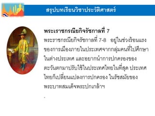 สรุปบทเรียนวิชาประวัติศาสตร์
พระเราชกรณียกิจรัชกาลที่ 7
พระราชกรณียกิจรัชกาลที่ 7-8 อยู่ในช่วงร้อนแรง
ของการเมืองภายในประเทศจากกลุ่มคนที่ไปศึกษา
ในต่างประเทศ และอยากนาการปกครองของ
ตะวันตกมาปรับใช้ในประเทศไทยในที่สุด ประเทศ
ไทยก็เปลี่ยนแปลงการปกครอง ในรัชสมัยของ
พระบาทสมเด็จพระปกเกล้าฯ
.
 