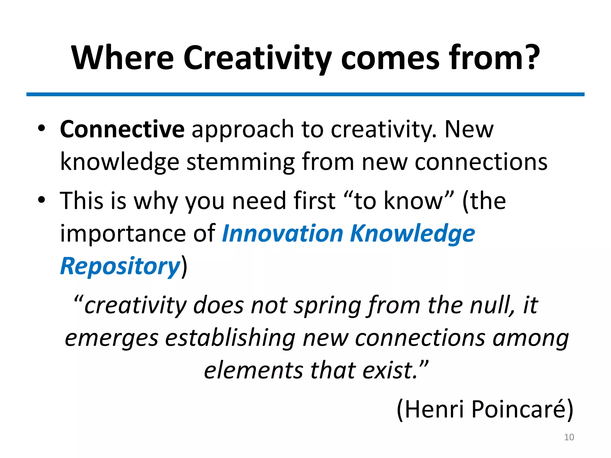 Where Creativity comes from?
• Connective approach to creativity. New
knowledge stemming from new connections
• This is why you need first “to know” (the
importance of Innovation Knowledge
Repository)
“creativity does not spring from the null, it
emerges establishing new connections among
elements that exist.”
(Henri Poincaré)
10
 