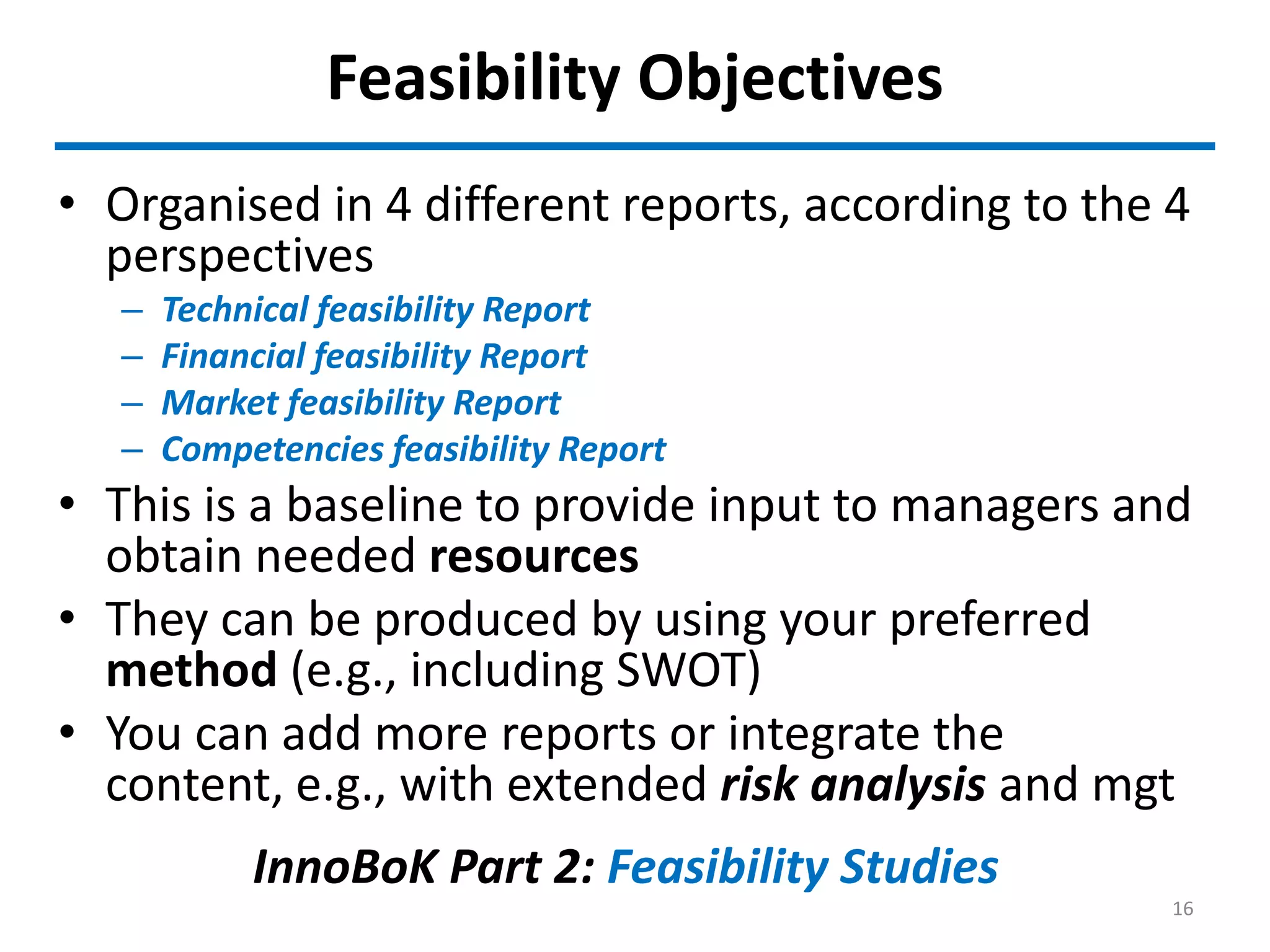 Feasibility Objectives
• Organised in 4 different reports, according to the 4
perspectives
– Technical feasibility Report
– Financial feasibility Report
– Market feasibility Report
– Competencies feasibility Report
• This is a baseline to provide input to managers and
obtain needed resources
• They can be produced by using your preferred
method (e.g., including SWOT)
• You can add more reports or integrate the
content, e.g., with extended risk analysis and mgt
InnoBoK Part 2: Feasibility Studies
16
 