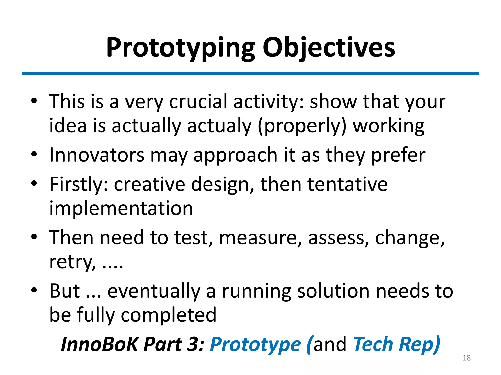 Prototyping Objectives
• This is a very crucial activity: show that your
idea is actually actualy (properly) working
• Innovators may approach it as they prefer
• Firstly: creative design, then tentative
implementation
• Then need to test, measure, assess, change,
retry, ....
• But ... eventually a running solution needs to
be fully completed
InnoBoK Part 3: Prototype (and Tech Rep) 18
 