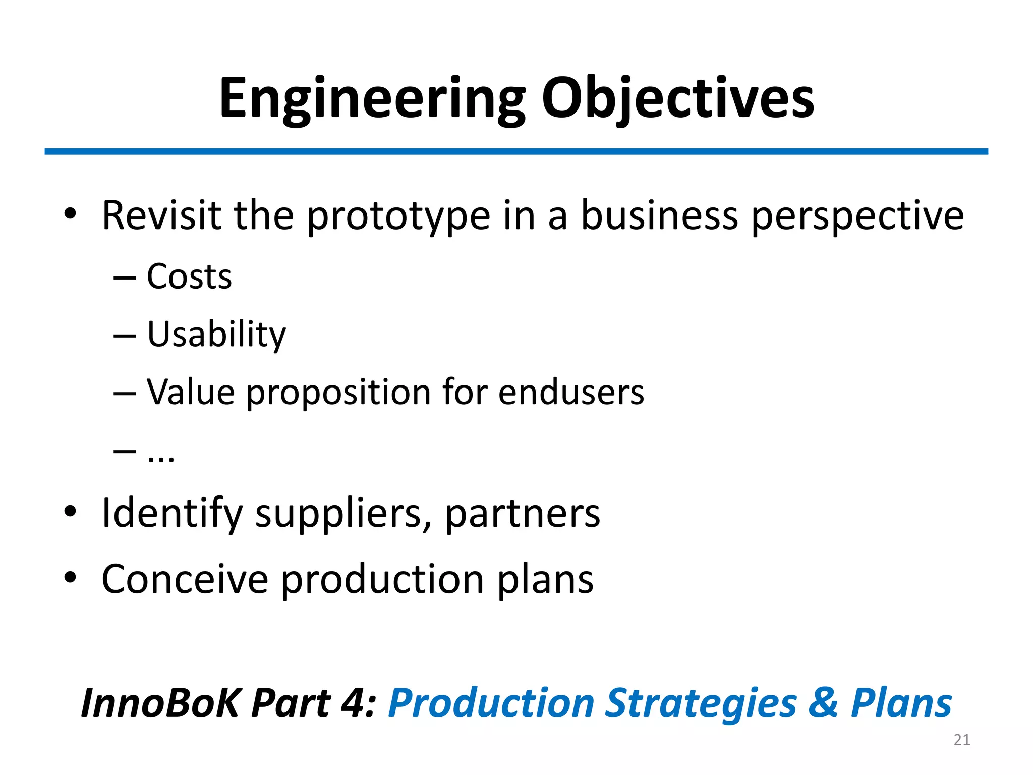Engineering Objectives
• Revisit the prototype in a business perspective
– Costs
– Usability
– Value proposition for endusers
– ...
• Identify suppliers, partners
• Conceive production plans
InnoBoK Part 4: Production Strategies & Plans
21
 