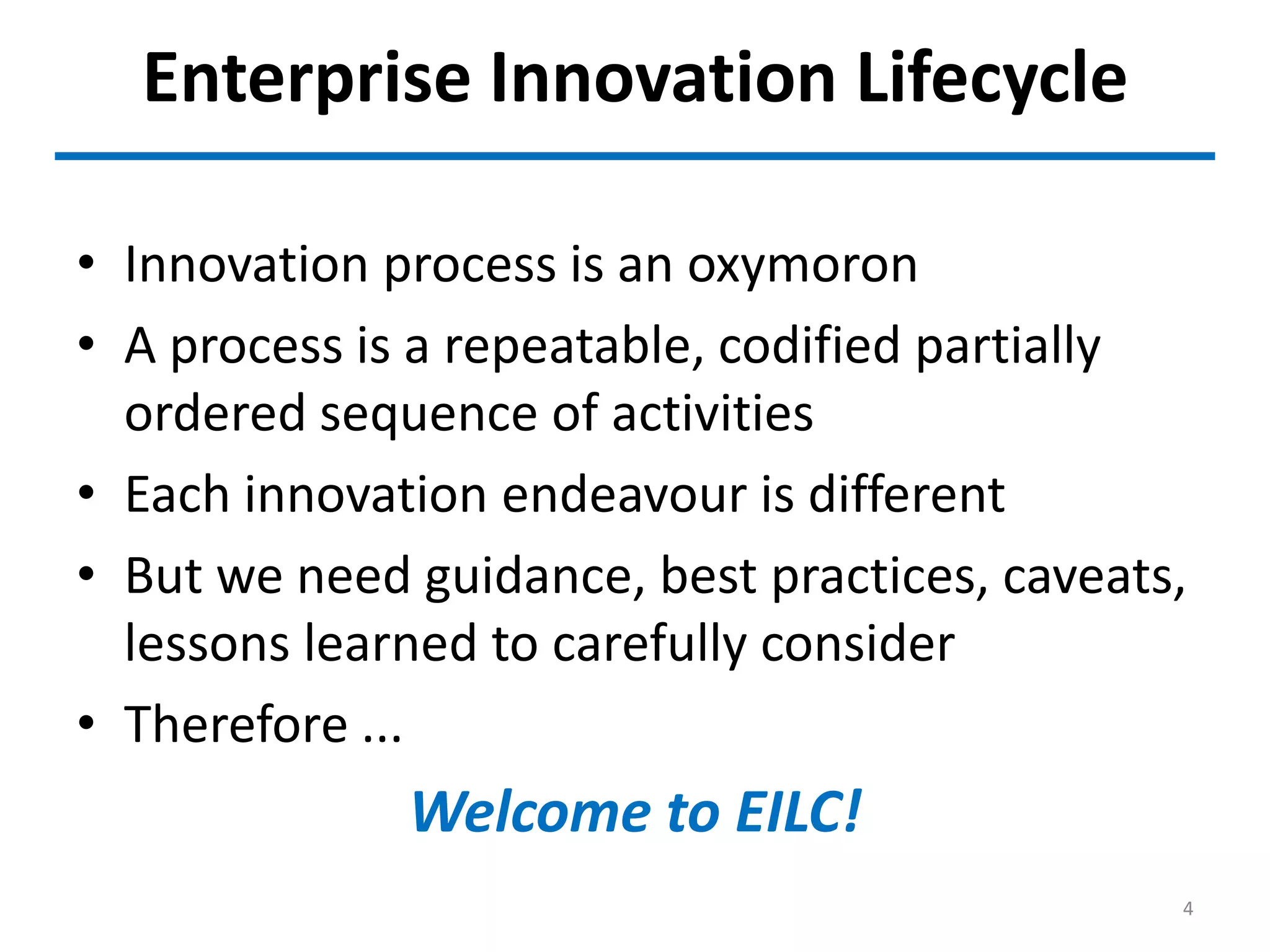 Enterprise Innovation Lifecycle
• Innovation process is an oxymoron
• A process is a repeatable, codified partially
ordered sequence of activities
• Each innovation endeavour is different
• But we need guidance, best practices, caveats,
lessons learned to carefully consider
• Therefore ...
Welcome to EILC!
4
 