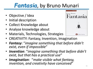 Fantasia, by Bruno Munari
• Objective / Idea
• Initial description
• Collect Knowledge about
• Analyse knowledge about
• Materials, Technologies, Strategies
• CREATIVITY: Fantasy, Invention, Imagination
• Fantasy: “imagine something that before didn’t
exist, even if impossible”
• Invention: “imagine something that before didn’t
exist, but that has a practical use”
• Imagination: “make visible what fantasy,
invention, and creativity have conceived” 11
 
